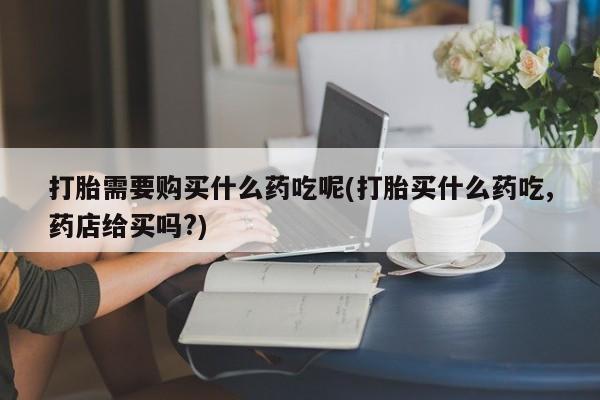 私人医院能开打胎药吗打胎需要购买什么药吃呢(打胎买什么药吃,药店给买吗?)