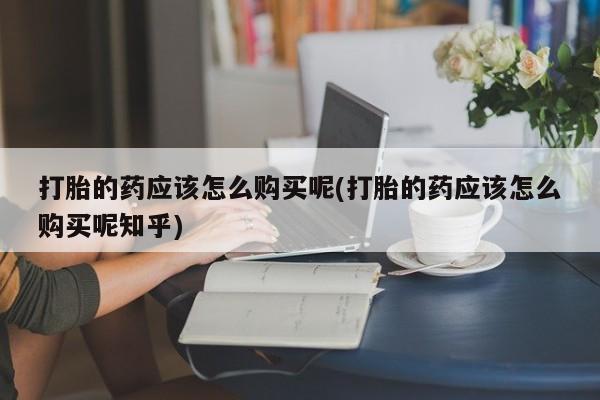 私人医院能开打胎药吗打胎的药应该怎么购买呢(打胎的药应该怎么购买呢知乎)